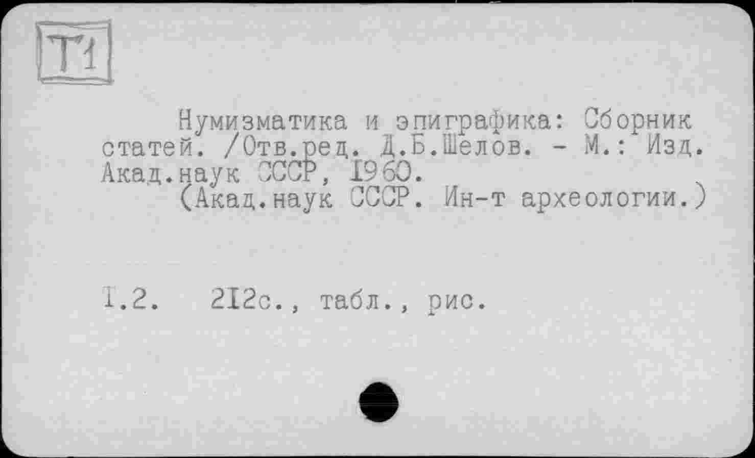 ﻿Tl
Нумизматика и эпиграфика: Сборник статей. /Отв.ред. Д.Б.Шелов. - М.: Изд. Акад.наук СССР, I960.
(Акад.наук СССР. Ин-т археологии.)
1.2.	212с., табл., рис.